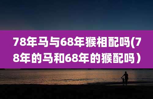 78年马与68年猴相配吗(78年的马和68年的猴配吗）