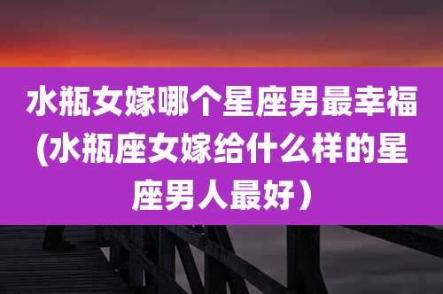 水瓶女嫁哪个星座男最幸福(水瓶座女嫁给什么样的星座男人最好）