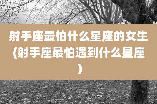 射手座最怕什么星座的女生(射手座最怕遇到什么星座）