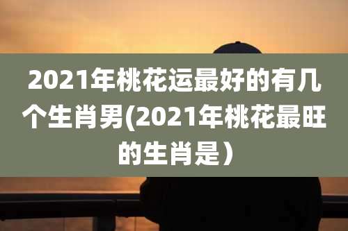 2021年桃花运最好的有几个生肖男(2021年桃花最旺的生肖是）