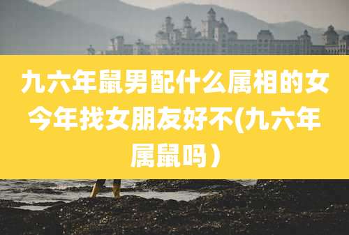 九六年鼠男配什么属相的女今年找女朋友好不(九六年属鼠吗）