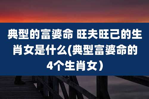 典型的富婆命 旺夫旺己的生肖女是什么(典型富婆命的4个生肖女）