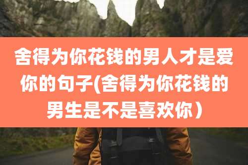 舍得为你花钱的男人才是爱你的句子(舍得为你花钱的男生是不是喜欢你)