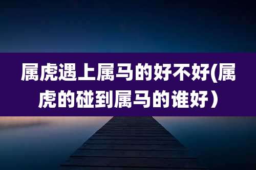 属虎遇上属马的好不好(属虎的碰到属马的谁好)