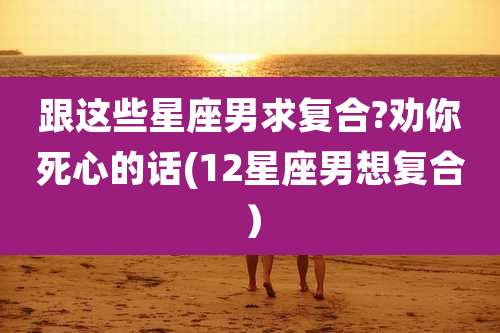 跟这些星座男求复合?劝你死心的话(12星座男想复合）