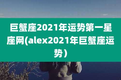 巨蟹座2021年运势第一星座网(alex2021年巨蟹座运势）