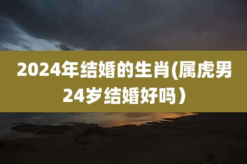 2024年结婚的生肖(属虎男24岁结婚好吗）