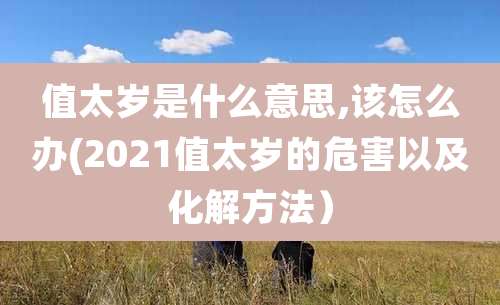 值太岁是什么意思,该怎么办(2021值太岁的危害以及化解方法）