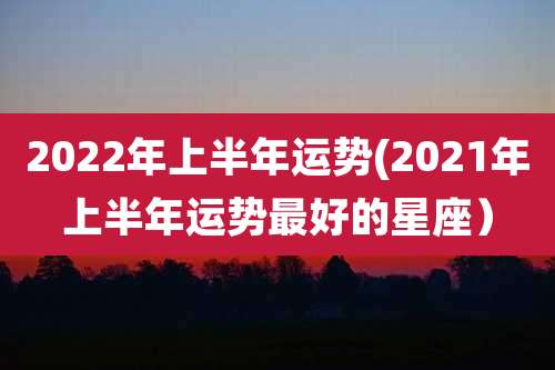2022年上半年运势(2021年上半年运势最好的星座）