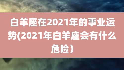 白羊座在2021年的事业运势(2021年白羊座会有什么危险）