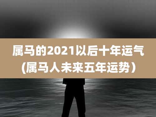 属马的2021以后十年运气(属马人未来五年运势)