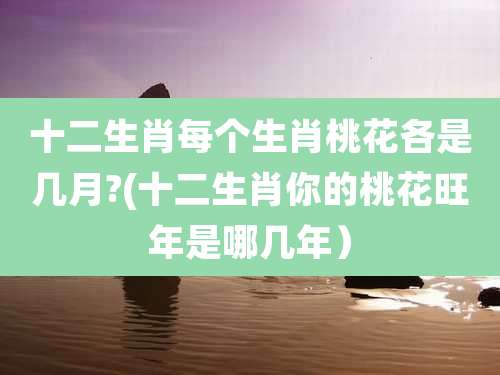 十二生肖每个生肖桃花各是几月?(十二生肖你的桃花旺年是哪几年)
