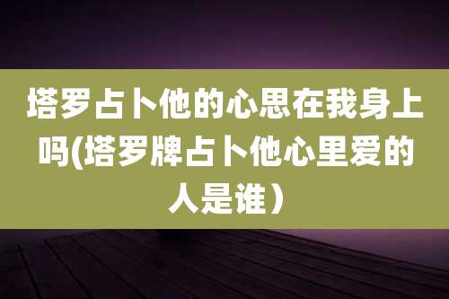 塔罗占卜他的心思在我身上吗(塔罗牌占卜他心里爱的人是谁）