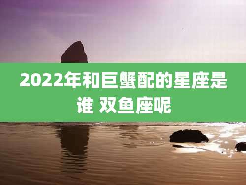2022年和巨蟹配的星座是谁 双鱼座呢
