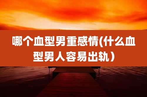 哪个血型男重感情(什么血型男人容易出轨）