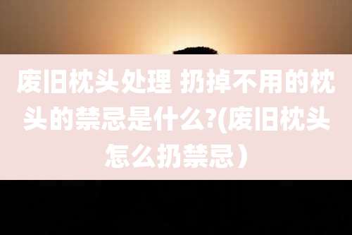 废旧枕头处理 扔掉不用的枕头的禁忌是什么?(废旧枕头怎么扔禁忌)