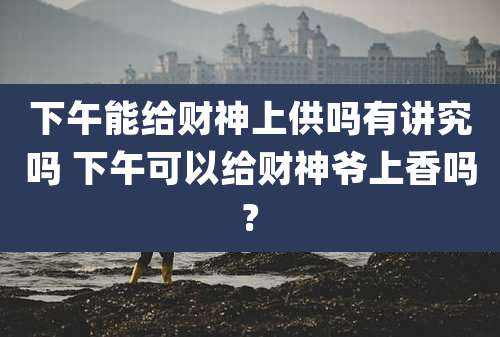 下午能给财神上供吗有讲究吗 下午可以给财神爷上香吗?