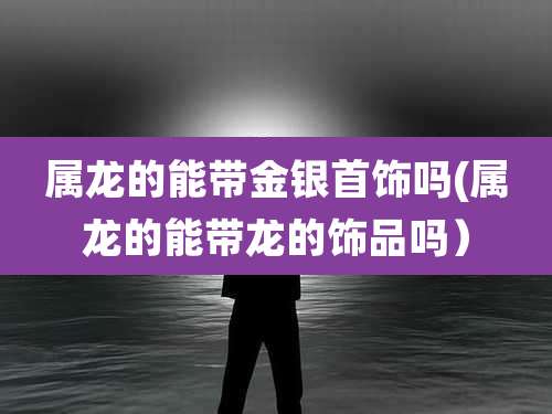 属龙的能带金银首饰吗(属龙的能带龙的饰品吗)