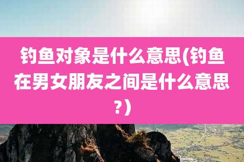 钓鱼对象是什么意思(钓鱼在男女朋友之间是什么意思?)