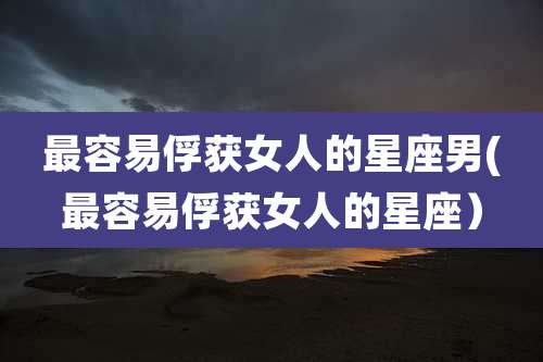 最容易俘获女人的星座男(最容易俘获女人的星座)