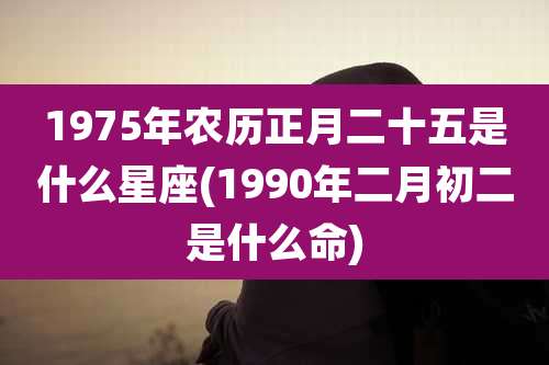 1975年农历正月二十五是什么星座(1990年二月初二是什么命)