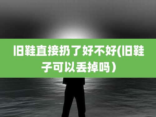 旧鞋直接扔了好不好(旧鞋子可以丢掉吗)