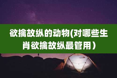 欲擒故纵的动物(对哪些生肖欲擒故纵最管用）