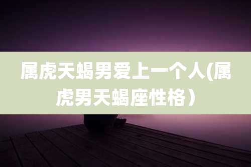 属虎天蝎男爱上一个人(属虎男天蝎座性格）