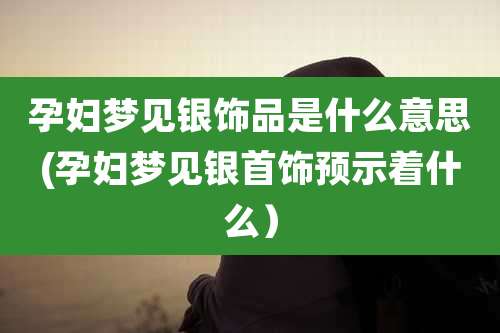 孕妇梦见银饰品是什么意思(孕妇梦见银首饰预示着什么）