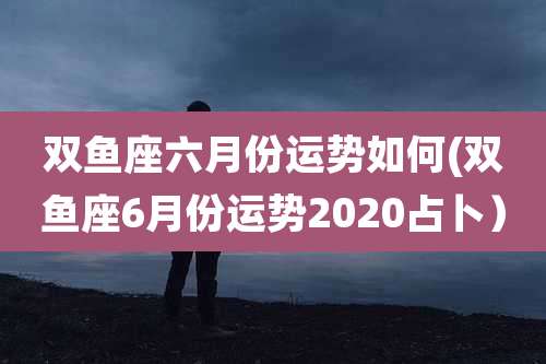 双鱼座六月份运势如何(双鱼座6月份运势2020占卜）