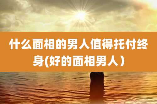 什么面相的男人值得托付终身(好的面相男人)