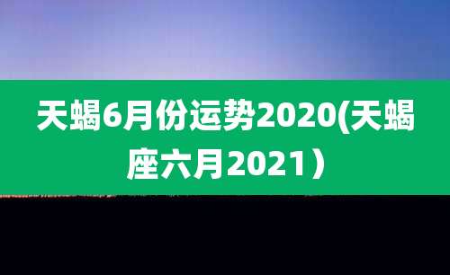天蝎6月份运势2020(天蝎座六月2021)