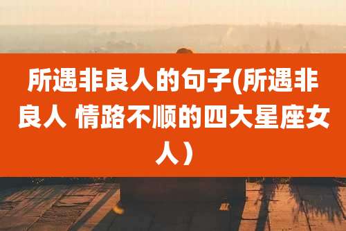 所遇非良人的句子(所遇非良人 情路不顺的四大星座女人)