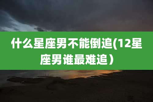 什么星座男不能倒追(12星座男谁最难追）