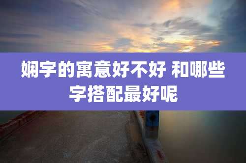 娴字的寓意好不好 和哪些字搭配最好呢