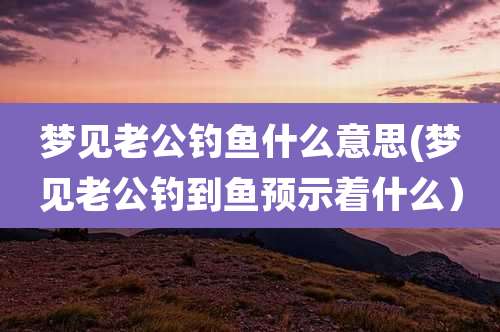 梦见老公钓鱼什么意思(梦见老公钓到鱼预示着什么）