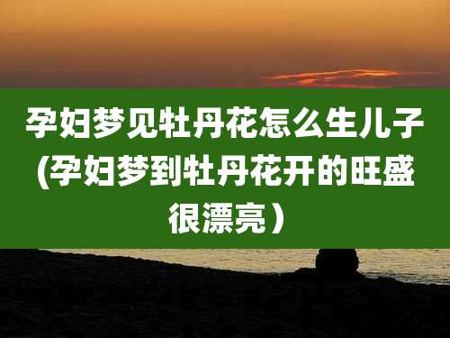 孕妇梦见牡丹花怎么生儿子(孕妇梦到牡丹花开的旺盛很漂亮)