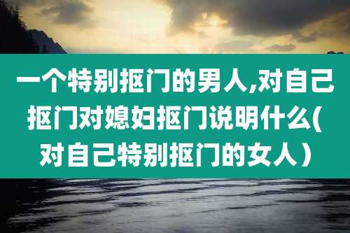 一个特别抠门的男人,对自己抠门对媳妇抠门说明什么(对自己特别抠门的女人）