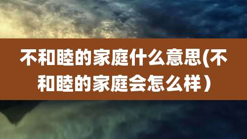 不和睦的家庭什么意思(不和睦的家庭会怎么样)