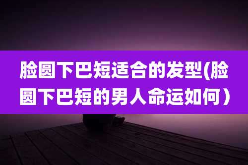 脸圆下巴短适合的发型(脸圆下巴短的男人命运如何)
