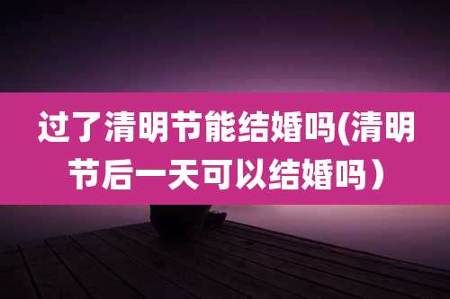 过了清明节能结婚吗(清明节后一天可以结婚吗）