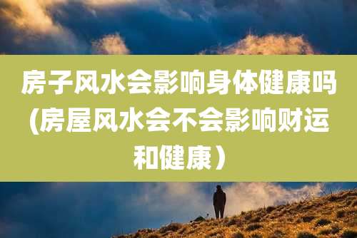 房子风水会影响身体健康吗(房屋风水会不会影响财运和健康）