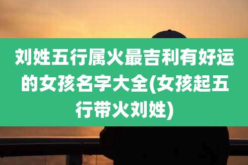 刘姓五行属火最吉利有好运的女孩名字大全(女孩起五行带火刘姓)