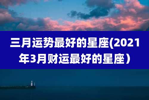 三月运势最好的星座(2021年3月财运最好的星座）