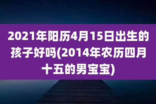 2021年阳历4月15日出生的孩子好吗(2014年农历四月十五的男宝宝)