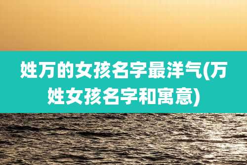 姓万的女孩名字最洋气(万姓女孩名字和寓意)