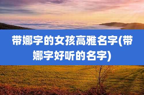 带娜字的女孩高雅名字(带娜字好听的名字)