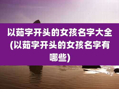 以茹字开头的女孩名字大全(以茹字开头的女孩名字有哪些)