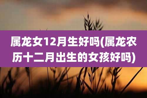 属龙女12月生好吗(属龙农历十二月出生的女孩好吗)