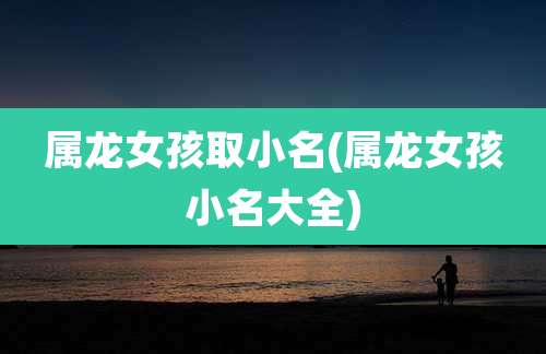 属龙女孩取小名(属龙女孩小名大全)